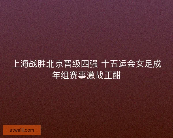 上海战胜北京晋级四强 十五运会女足成年组赛事激战正酣