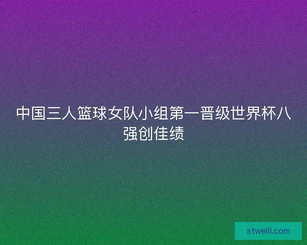 中国三人篮球女队小组第一晋级世界杯八强创佳绩