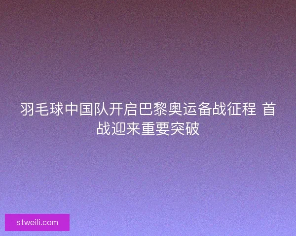 羽毛球中国队开启巴黎奥运备战征程 首战迎来重要突破